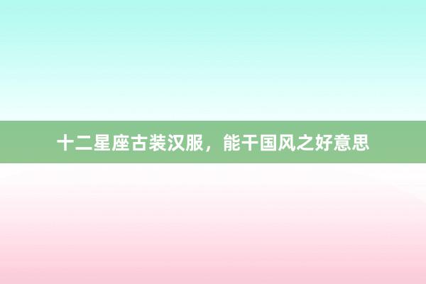 十二星座古装汉服，能干国风之好意思